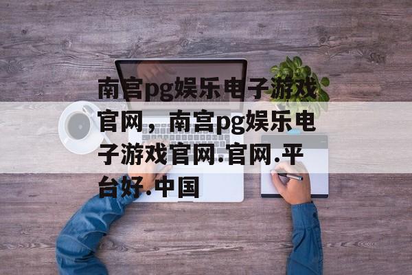 南宫pg娱乐电子游戏官网，南宫pg娱乐电子游戏官网.官网.平台好.中国